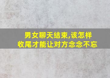 男女聊天结束,该怎样收尾才能让对方念念不忘