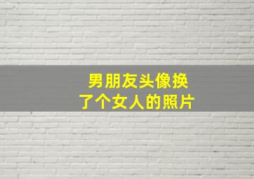 男朋友头像换了个女人的照片