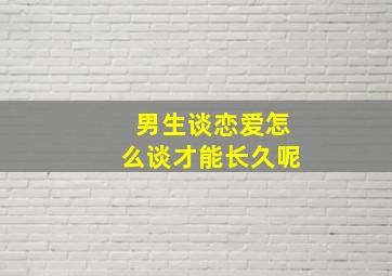 男生谈恋爱怎么谈才能长久呢