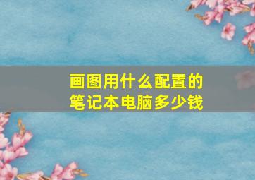 画图用什么配置的笔记本电脑多少钱