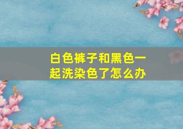 白色裤子和黑色一起洗染色了怎么办