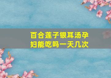 百合莲子银耳汤孕妇能吃吗一天几次