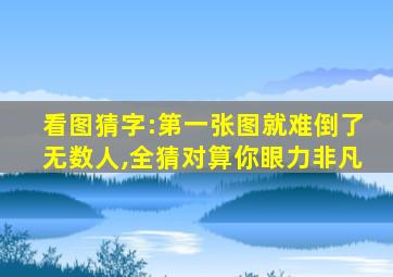 看图猜字:第一张图就难倒了无数人,全猜对算你眼力非凡