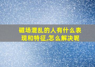 磁场混乱的人有什么表现和特征,怎么解决呢