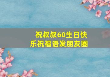 祝叔叔60生日快乐祝福语发朋友圈