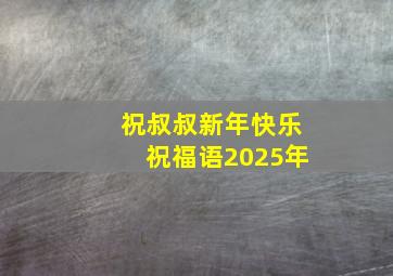 祝叔叔新年快乐祝福语2025年