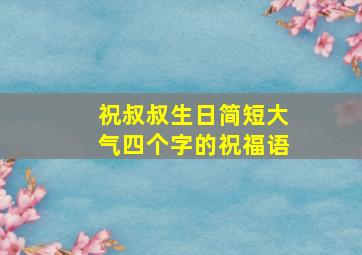 祝叔叔生日简短大气四个字的祝福语