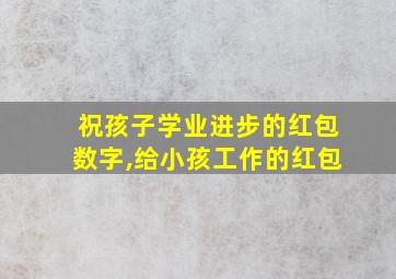 祝孩子学业进步的红包数字,给小孩工作的红包