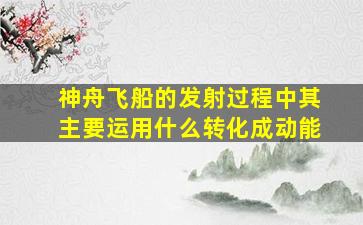 神舟飞船的发射过程中其主要运用什么转化成动能