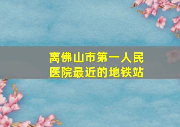 离佛山市第一人民医院最近的地铁站