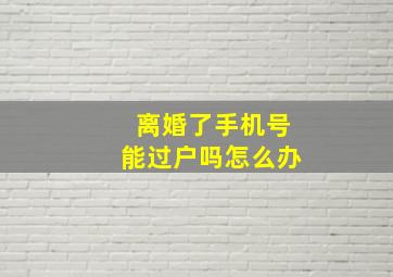 离婚了手机号能过户吗怎么办