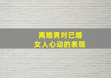 离婚男对已婚女人心动的表现