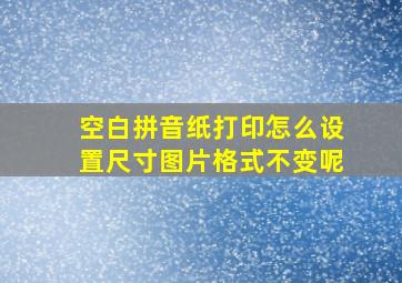 空白拼音纸打印怎么设置尺寸图片格式不变呢