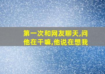 第一次和网友聊天,问他在干嘛,他说在想我