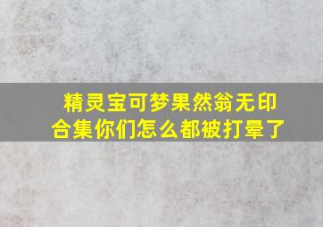 精灵宝可梦果然翁无印合集你们怎么都被打晕了