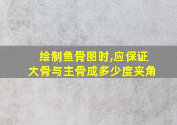 绘制鱼骨图时,应保证大骨与主骨成多少度夹角