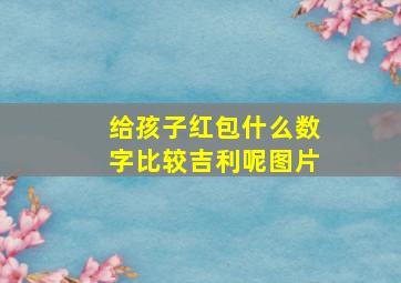 给孩子红包什么数字比较吉利呢图片