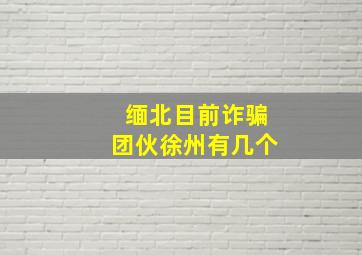 缅北目前诈骗团伙徐州有几个