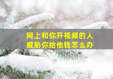 网上和你开视频的人威胁你给他钱怎么办