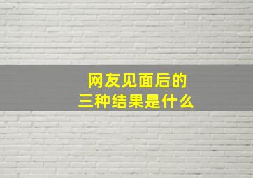 网友见面后的三种结果是什么