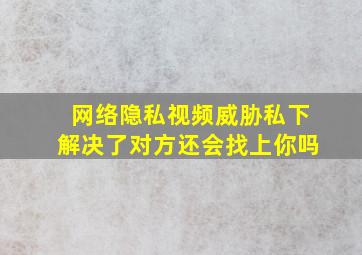 网络隐私视频威胁私下解决了对方还会找上你吗