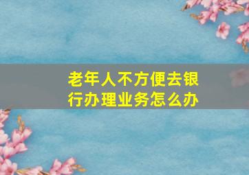 老年人不方便去银行办理业务怎么办