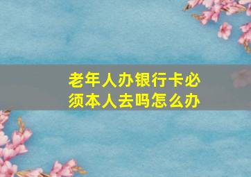 老年人办银行卡必须本人去吗怎么办