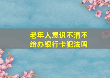 老年人意识不清不给办银行卡犯法吗