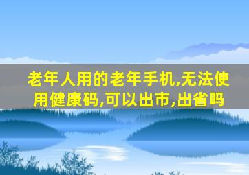 老年人用的老年手机,无法使用健康码,可以出市,出省吗