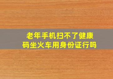 老年手机扫不了健康码坐火车用身份证行吗