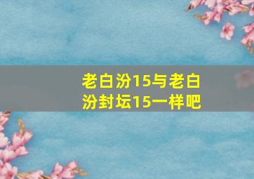 老白汾15与老白汾封坛15一样吧