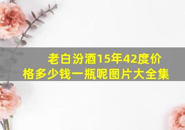 老白汾酒15年42度价格多少钱一瓶呢图片大全集