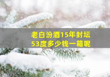 老白汾酒15年封坛53度多少钱一箱呢