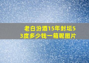 老白汾酒15年封坛53度多少钱一箱呢图片