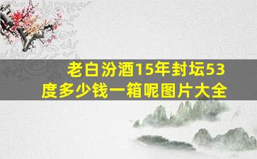 老白汾酒15年封坛53度多少钱一箱呢图片大全