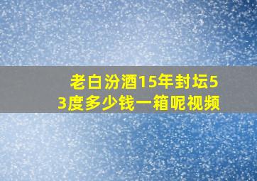 老白汾酒15年封坛53度多少钱一箱呢视频