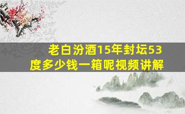 老白汾酒15年封坛53度多少钱一箱呢视频讲解