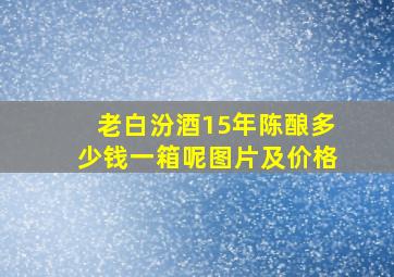 老白汾酒15年陈酿多少钱一箱呢图片及价格