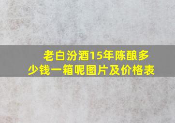 老白汾酒15年陈酿多少钱一箱呢图片及价格表