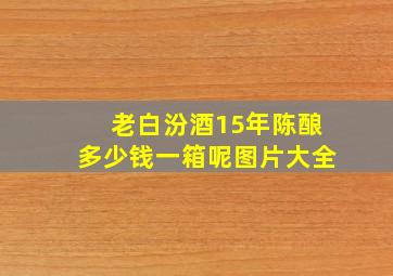 老白汾酒15年陈酿多少钱一箱呢图片大全