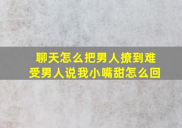 聊天怎么把男人撩到难受男人说我小嘴甜怎么回