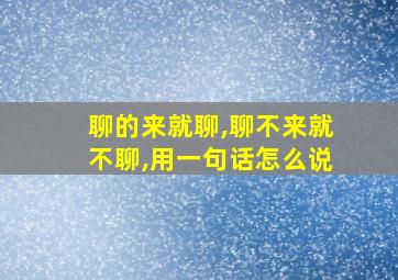 聊的来就聊,聊不来就不聊,用一句话怎么说