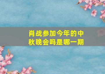 肖战参加今年的中秋晚会吗是哪一期