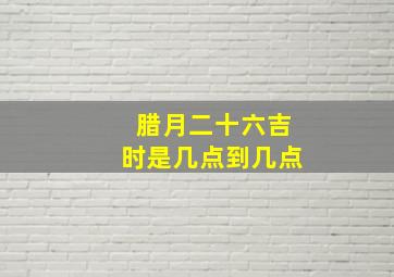 腊月二十六吉时是几点到几点