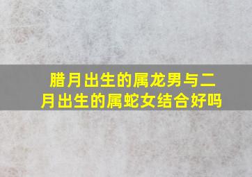 腊月出生的属龙男与二月出生的属蛇女结合好吗