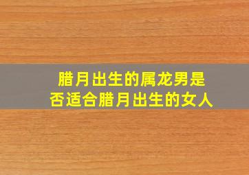 腊月出生的属龙男是否适合腊月出生的女人