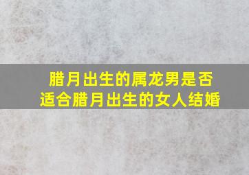 腊月出生的属龙男是否适合腊月出生的女人结婚