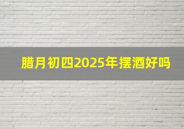 腊月初四2025年摆酒好吗