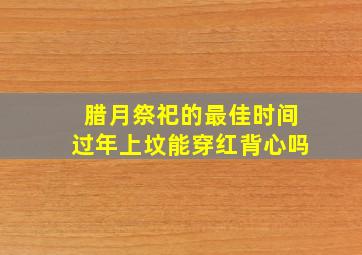 腊月祭祀的最佳时间过年上坟能穿红背心吗