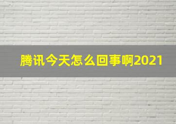 腾讯今天怎么回事啊2021